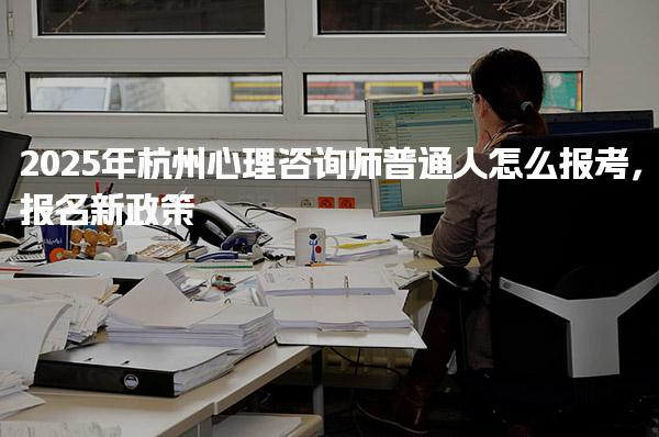 2025年杭州心理咨询师普通人怎么报考，报名新政策