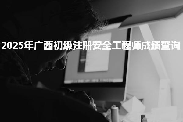 2025年广西初级注册安全工程师成绩查询入口开放