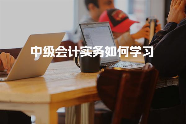 中级会计实务如何学习：高效掌握核心知识与备考策略