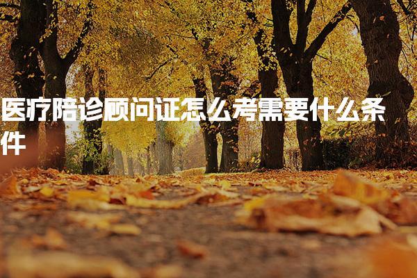 医疗陪诊顾问证怎么考需要什么条件 有哪些要求报名与考试流程