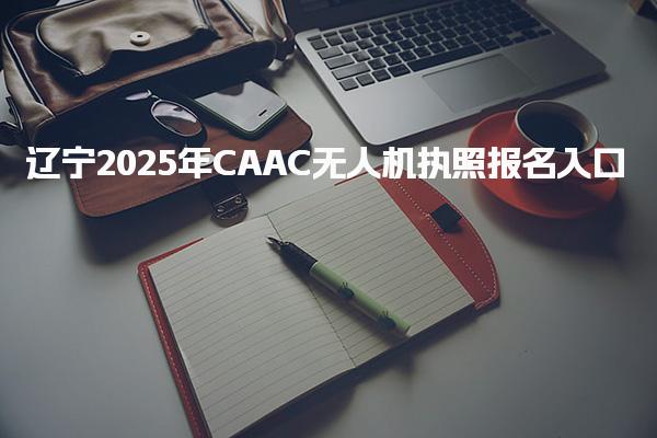 辽宁2025年CAAC无人机执照报名入口，在哪报考考试安排与要求