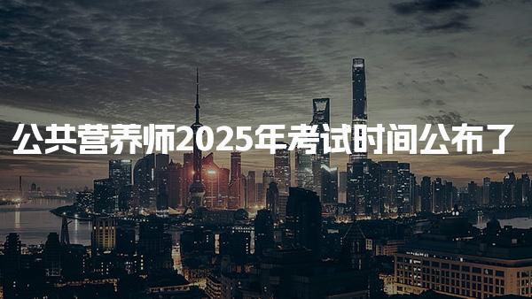 2025年公共营养师考试时间公布了 考试形式与内容结构