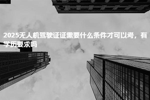 2025无人机驾驶证证需要什么条件才可以考，有学历要求吗