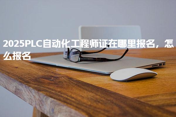 2025PLC自动化工程师证在哪里报名，怎么报名入口与报考条件是什么