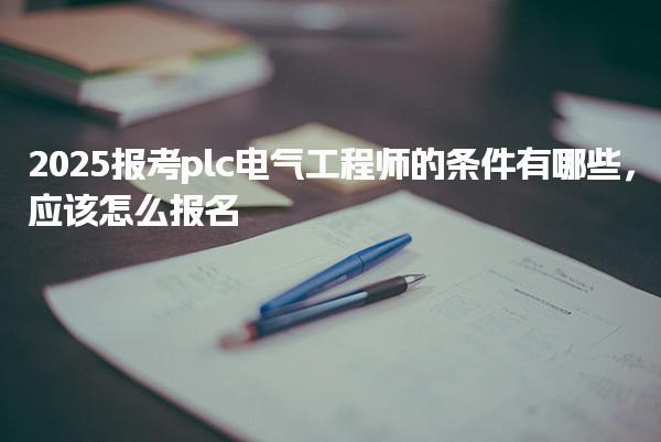 2025报考plc电气工程师的条件有哪些，应该怎么报名