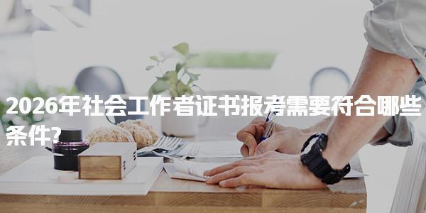 2026年社会工作者证书报考需要符合哪些条件?