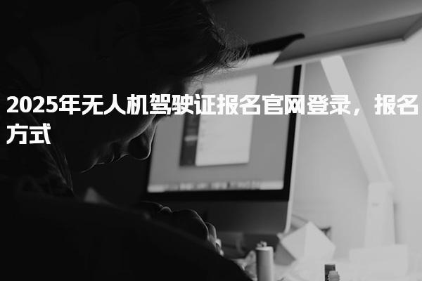 2025年无人机驾驶证报名官网登录，报名方式