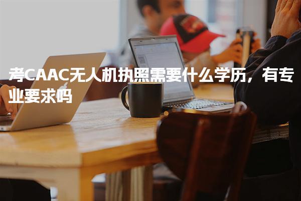 考CAAC无人机执照需要什么学历，有专业要求吗