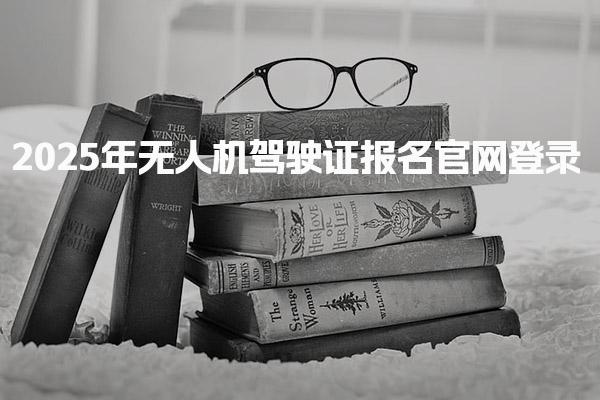 2025年无人机驾驶证报名官网登录 报名方式 报名条件与考试要求