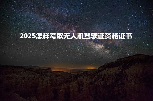2025怎样考取无人机驾驶证资格证书，应如何报名