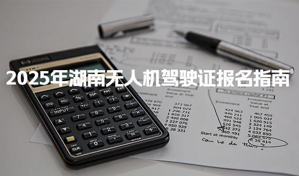 2025年湖南无人机驾驶证报名指南