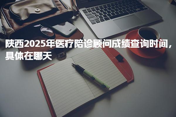 陕西2025年医疗陪诊顾问成绩查询时间具体在哪天