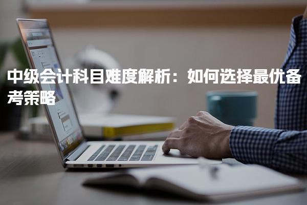 中级会计科目难度解析：如何选择最优备考策略