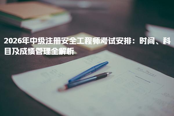 2026年中级注册安全工程师考试安排及时间科目及成绩管理全解析