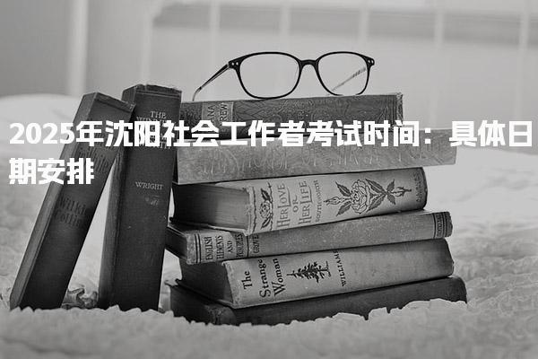 2025年沈阳社会工作者考试时间：具体日期安排