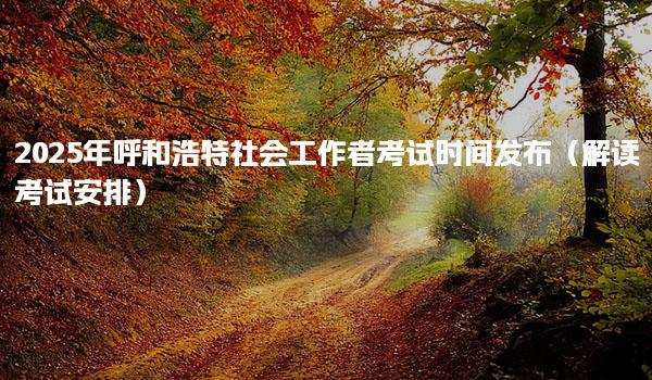 2025年呼和浩特社会工作者考试时间发布就业方向