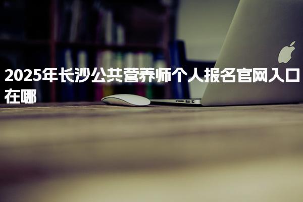 2025年长沙公共营养师个人报名官网入口在哪