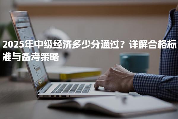 2025年中级经济多少分通过？详解合格标准与备考策略