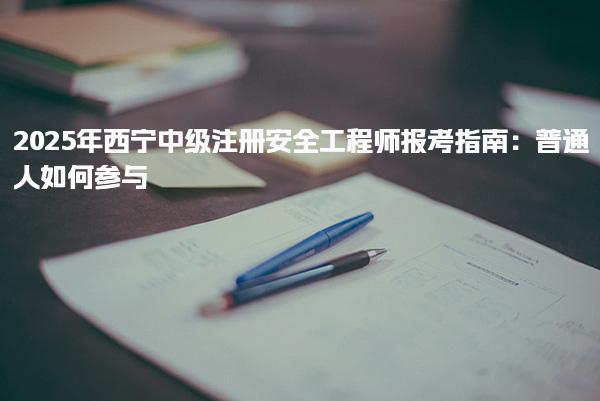 2025年西宁中级注册安全工程师报考指南：普通人如何参与