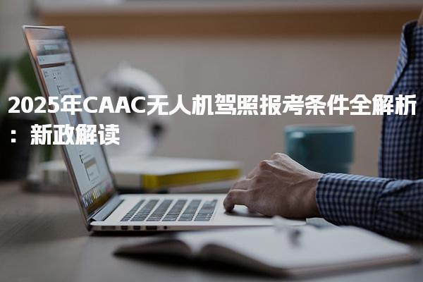 2025年CAAC无人机驾照报考条件及报名入口和报名方法
