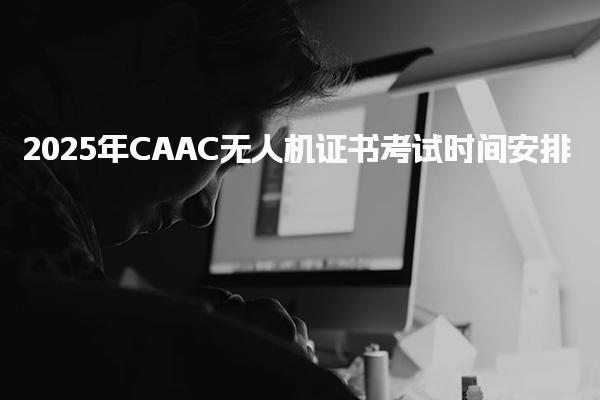 2025年CAAC无人机证书考试时间安排 无人机执照报名条件
