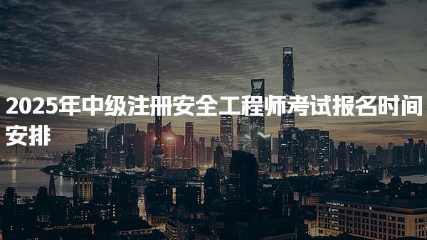 2025年中级注册安全工程师考试报名时间安排