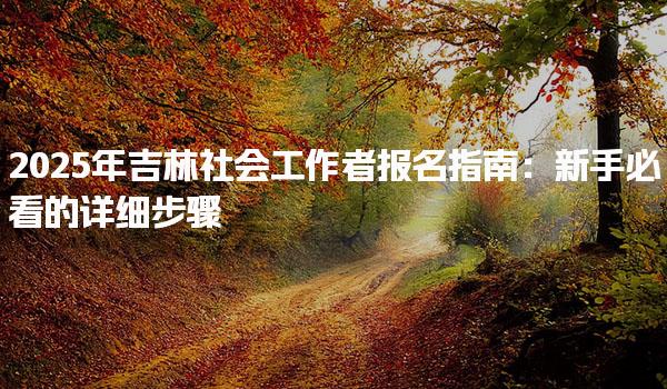 2025年吉林社会工作者报名指南：新手必看的详细步骤