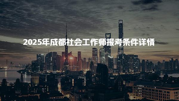 2025年成都社会工作师报考条件 社会工作师证考试科目