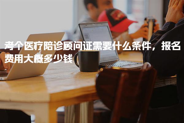 考个医疗陪诊顾问证需要什么条件，报名费用大概多少钱