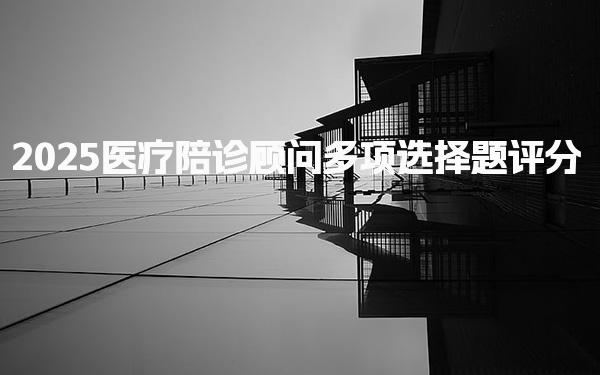 2025医疗陪诊顾问多项选择题评分 标准与考试要求