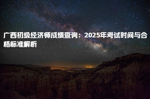 广西初级经济师成绩查询 2025年考试时间与合格标准解析
