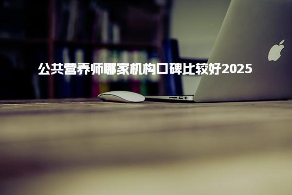 2025公共营养师哪家机构口碑比较好 课程内容与教学模式
