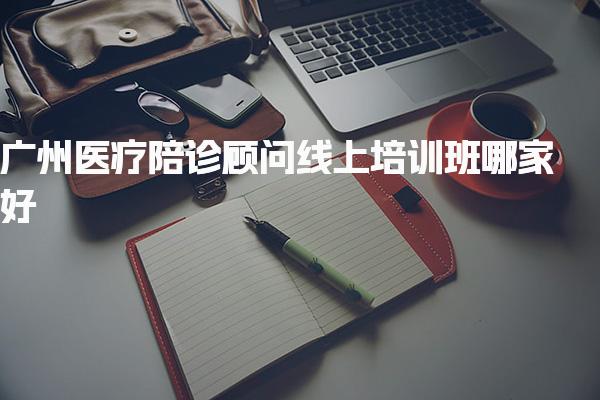 2025广州医疗陪诊顾问线上培训班哪家好网校推荐