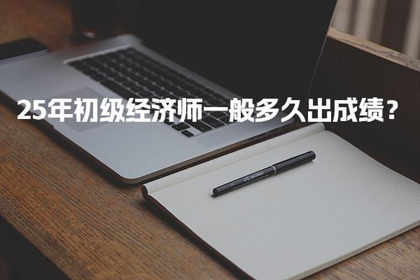 2025年初级经济师一般多久出成绩？考试成绩发布流程与标准