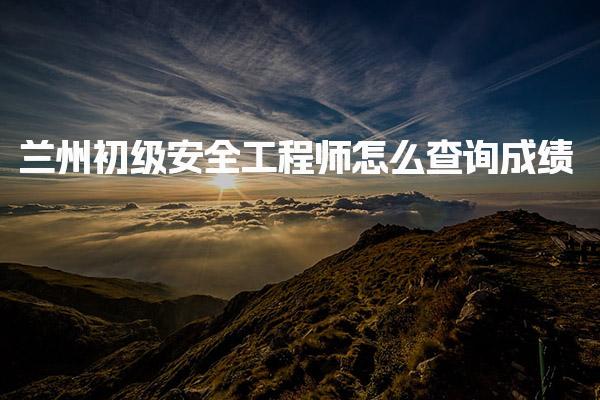兰州初级安全工程师怎么查询成绩，全攻略