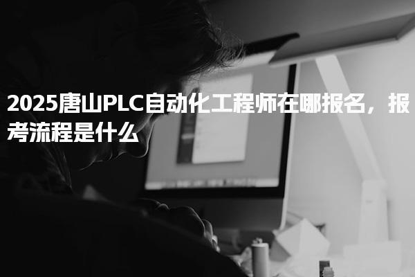 2025唐山PLC自动化工程师在哪报名 报考流程是什么