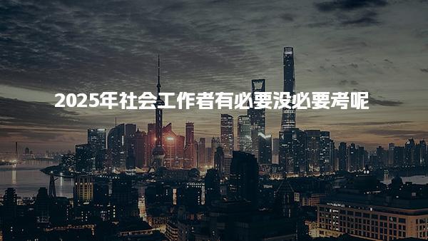 2025年社会工作者有必要没必要考呢，有什么用途