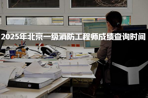 2025年北京一级消防工程师成绩查询时间 成绩查询操作步骤