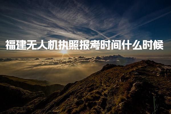 福建无人机执照报考时间什么时候 考试流程与内容 具体时间段