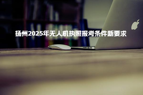 扬州2025年无人机执照报考条件新要求 培训与考试要求优化