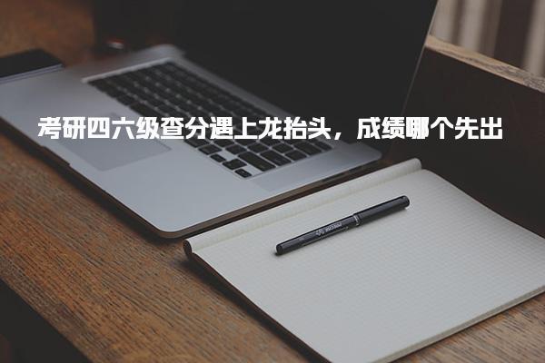 考研四六级查分遇上龙抬头，成绩哪个先出