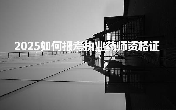 2025如何报考执业药师资格证 考试内容与形式，官方网站有哪些