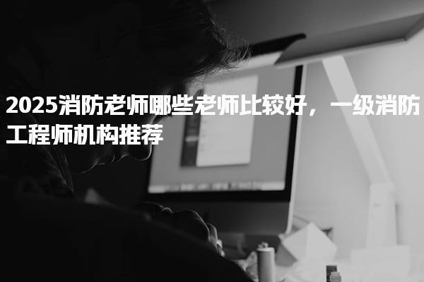 2025消防老师哪些老师比较好 一级消防工程师机构推荐