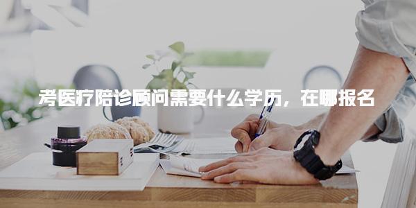 考医疗陪诊顾问需要什么学历 报名流程与考试安排