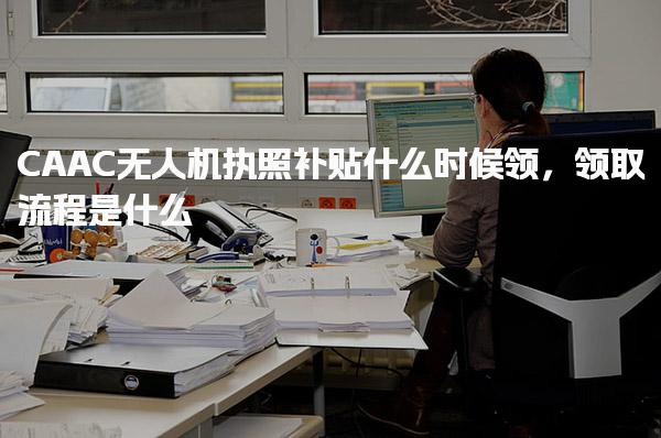 CAAC无人机执照补贴什么时候领，补贴申请条件如何领取流程是什么