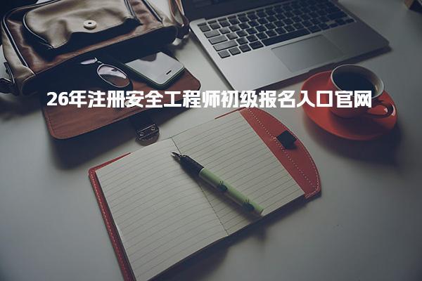 26年注册安全工程师初级报名入口官网：全面解析与操作指南