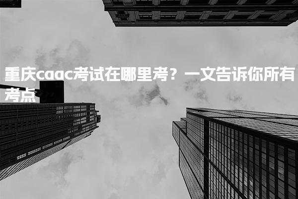 重庆caac考试在哪里考？一文告诉你所有考点
