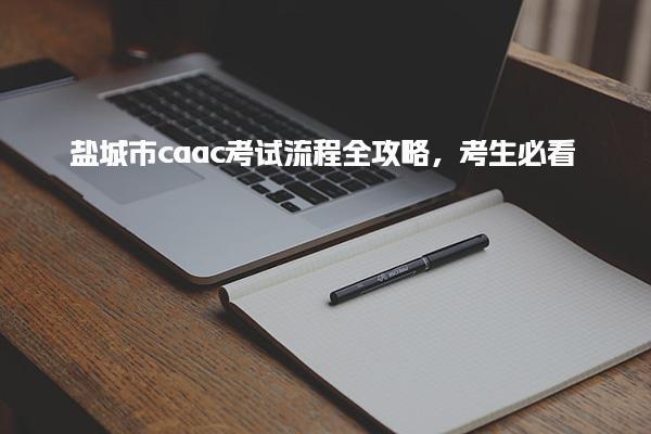 盐城市caac考试流程全攻略，考生必看