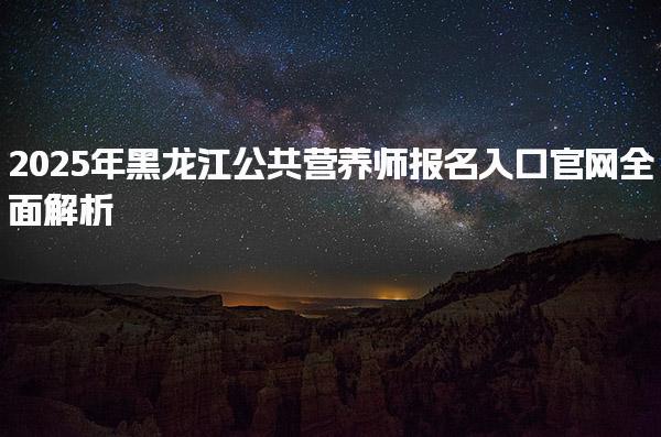 2025年黑龙江公共营养师报名入口官网全面解析