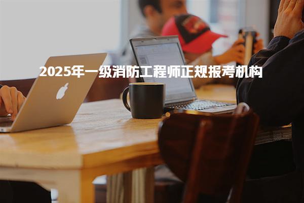 2025年一级消防工程师正规报考机构 报名渠道与操作流程